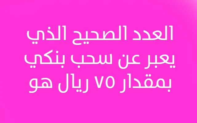 العدد الصحيح الذي يعبر عن سحب بنكي بمقدار ٧٥ ريال هو